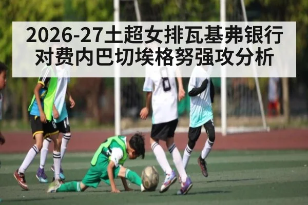 2026-27土超女排瓦基弗银行对费内巴切埃格努强攻分析